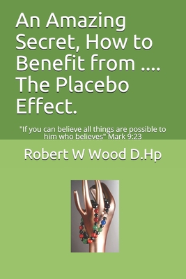 An Amazing Secret, How to Benefit from .... The Placebo Effect.: If you can believe all things are possible to him who believes Mark 9:23 - Wood D Hp, Robert W