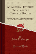 An American Isthmian Canal and the Choice of Routes: Speech of Hon. John T. Morgan, of Alabama, in the Senate of the United States, April 17, 1902 (Classic Reprint)