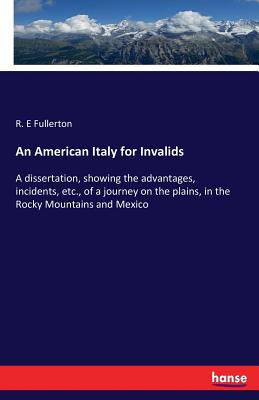 An American Italy for Invalids: A dissertation, showing the advantages, incidents, etc., of a journey on the plains, in the Rocky Mountains and Mexico - Fullerton, R E