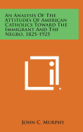 An Analysis of the Attitudes of American Catholics Toward the Immigrant and the Negro, 1825-1925