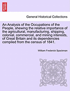 An Analysis of the Occupations of the People, Shewing the Relative Importance of the Agricultural, Manufacturing, Shipping, Colonial, Commercial, and Mining Interests, of Great Britain and Its Dependencies Compiled from the Census of 1841.