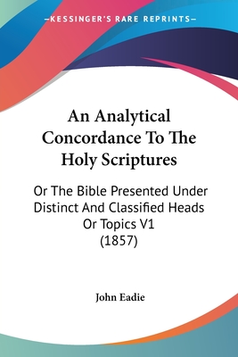 An Analytical Concordance To The Holy Scriptures: Or The Bible Presented Under Distinct And Classified Heads Or Topics V1 (1857) - Eadie, John (Editor)