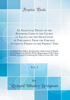 An Analytical Digest of the Reported Cases in the Courts of Equity, and the High Court of Parliament, from the Earliest Authentic Period to the Present Time, Vol. 3: To Which Are Added, the Decisions of the Courts of Equity and Parliament in Ireland, with - Bridgman, Richard Whalley