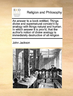 An Answer to a Book Entitled, Things Divine and Supernatural Conceiv'd by Analogy with Things Natural and Human. in Which Answer It Is Prov'd, That the Author's Notion of Divine Analogy Is Immediately Destructive of All Religion - Jackson, John, Dr.