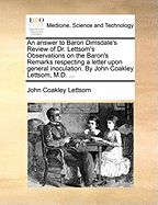 An Answer to Baron Dimsdale's Review of Dr. Lettsom's Observations on the Baron's Remarks Respecting a Letter Upon General Inoculation. by John Coakley Lettsom, M.D. ...