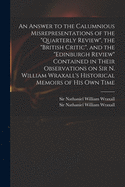 An Answer to the Calumnious Misrepresentations of the "Quarterly Review", the "British Critic", and the "Edinburgh Review" Contained in Their Observations on Sir N. William Wraxall's Historical Memoirs of His Own Time