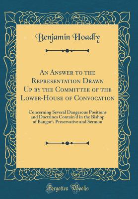 An Answer to the Representation Drawn Up by the Committee of the Lower-House of Convocation: Concerning Several Dangerous Positions and Doctrines Contain'd in the Bishop of Bangor's Preservative and Sermon (Classic Reprint) - Hoadly, Benjamin