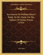 An Answer to William Shaw's Reply to Mr. Clark, on the Subject of Ossian Poems (1783)