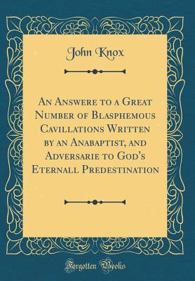 An Answere to a Great Number of Blasphemous Cavillations Written by an Anabaptist, and Adversarie to God's Eternall Predestination (Classic Reprint) - Knox, John