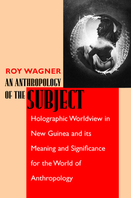 An Anthropology of the Subject: Holographic Worldview in New Guinea and Its Meaning and Significance for the World of Anthropology - Wagner, Roy