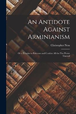 An Antidote Against Arminianism: Or a Treatise to Enervate and Confute All the Five Points Thereof - Ness, Christopher