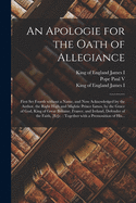 An Apologie for the Oath of Allegiance: First Set Foorth Without a Name, and Now Acknowledged by the Author, the Right High and Mightie Prince Iames, by the Grace of God, King of Great Britaine, France, and Ireland, Defender of the Faith, [et]c.: ...