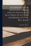 An Apology for Apostolic Order and Its Advocates In a Series of Letters Addressed to the Rev. John