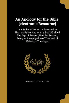 An Apology for the Bible; [electronic Resource]: In a Series of Letters, Addressed to Thomas Paine, Author of a Book Entitled The Age of Reason, Part the Second, Being an Investigation of True and of Fabulous Theology. - Watson, Richard 1737-1816