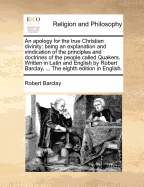 An apology for the true Christian divinity: being an explanation and vindication of the principles and doctrines of the people called Quakers. Written in Latin and English by Robert Barclay, ... The eighth edition in English. - Barclay, Robert