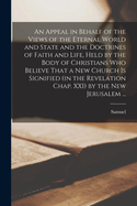 An Appeal in Behalf of the Views of the Eternal World and State and the Doctrines of Faith and Life, Held by the Body of Christians Who Believe That a New Church is Signified (in the Revelation Chap. XXI) by the New Jerusalem ...