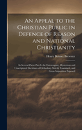 An Appeal to the Christian Public in Defence of Reason and National Christianity: In Several Parts: Part I- the Extravagant, Mysterious and Unscriptural Doctrines of Orthodoxy Strictly Examined, and Gross Imposition Exposed