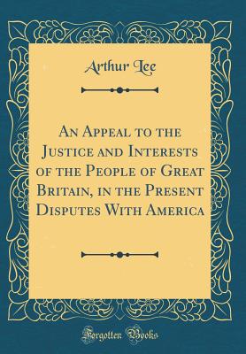 An Appeal to the Justice and Interests of the People of Great Britain, in the Present Disputes with America (Classic Reprint) - Lee, Arthur