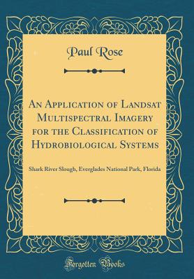 An Application of Landsat Multispectral Imagery for the Classification of Hydrobiological Systems: Shark River Slough, Everglades National Park, Florida (Classic Reprint) - Rose, Paul