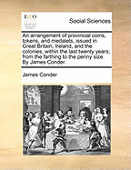 An Arrangement of Provincial Coins, Tokens, and Medalets, Issued in Great Britain, Ireland, and the Colonies, Within the Last Twenty Years; From the Farthing to the Penny Size. by James Conder.