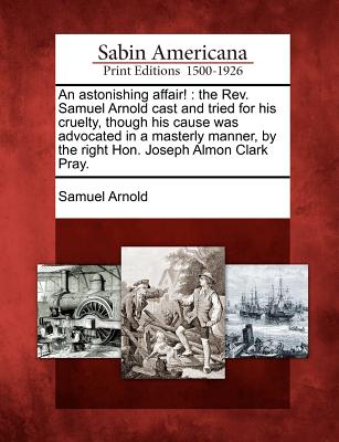 An Astonishing Affair!: The REV. Samuel Arnold Cast and Tried for His Cruelty, Though His Cause Was Advocated in a Masterly Manner, by the Right Hon. Joseph Almon Clark Pray. - Arnold, Samuel