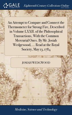 An Attempt to Compare and Connect the Thermometer for Strong Fire, Described in Volume LXXII. of the Philosophical Transactions, With the Common Mercurial Ones. By Mr. Josiah Wedgewood, ... Read at the Royal Society, May 13, 1784 - Wedgwood, Josiah