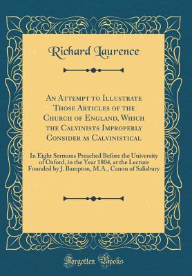 An Attempt to Illustrate Those Articles of the Church of England, Which the Calvinists Improperly Consider as Calvinistical: In Eight Sermons Preached Before the University of Oxford, in the Year 1804, at the Lecture Founded by J. Bampton, M.A., Canon of - Laurence, Richard