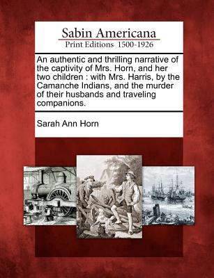 An Authentic and Thrilling Narrative of the Captivity of Mrs. Horn, and Her Two Children: With Mrs. Harris, by the Camanche Indians, and the Murder of Their Husbands and Traveling Companions. - Horn, Sarah Ann