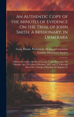 An Authentic Copy of the Minutes of Evidence On the Trial of John Smith, a Missionary, in Demerara: Held at the Colony House, in George Town, Demerara, On Monday, the 13Th Day of October, 1823, and 27 Following Days; On a Charge of Exciting the Negroes To - Great Britain Parliament House of C (Creator), and London Missionary Society (Creator)