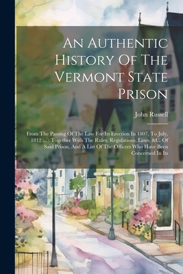 An Authentic History Of The Vermont State Prison: From The Passing Of The Law For Its Erection In 1807, To July, 1812 ...: Together With The Rules, Regulations, Laws, &c. Of Said Prison, And A List Of The Officers Who Have Been Concerned In Its - Russell, John