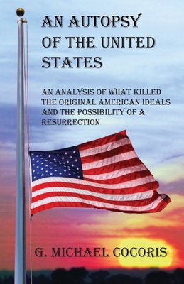 An Autopsy of the United States: An Analysis of What Killed the Original American Ideals and the Possibility of a Resurrection - Cocoris, G Michael