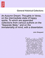 An Autumn Dream: Thoughts in Verse, on the Intermediate State of Happy Spirits; To Which Are Appended, Collections from Various Authors, of the "separate State," and on the Immateriality of Mind; With a Dissertation on the Opinions Cited Concerning the Mi