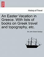 An Easter Vacation in Greece: With Lists of Books on Greek Travel and Topography and Time-Tables of Greek Steamers and Railways