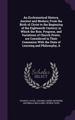 An Ecclesiastical History, Ancient and Modern; From the Birth of Christ to the Beginning of the Eighteenth Century; in Which the Rise, Progress, and Variations of Church Power, are Considered in Their Connexion With the State of Learning and Philosophy, A - Coote, Charles, Sir, and Mosheim, Johann Lorenz, and MacLaine, Archibald