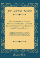 An Ecclesiastical History, Ancient and Modern; From the Birth of Christ to the Beginning of the Present Century: In Which the Rise, Progress, and Variations of Church Power, Are Considered in Their Connection with the State of Learning and Philosophy, and