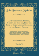 An Ecclesiastical History, Ancient and Modern, from the Birth of Christ, to the Beginning of the Present Century, Vol. 4 of 4: In Which the Rise, Progress, and Variations of Church Power, Are Considered in Their Connexion with the State of Learning and PH