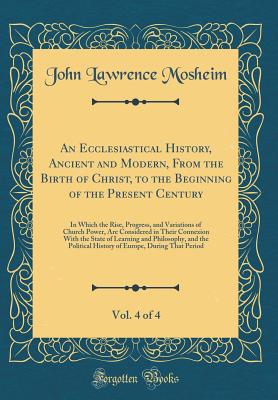 An Ecclesiastical History, Ancient and Modern, from the Birth of Christ, to the Beginning of the Present Century, Vol. 4 of 4: In Which the Rise, Progress, and Variations of Church Power, Are Considered in Their Connexion with the State of Learning and PH - Mosheim, John Lawrence