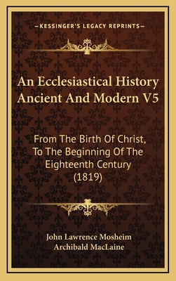 An Ecclesiastical History Ancient and Modern V5: From the Birth of Christ, to the Beginning of the Eighteenth Century (1819) - Mosheim, John Lawrence, and MacLaine, Archibald (Translated by)