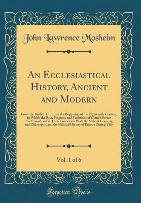 An Ecclesiastical History, Ancient and Modern, Vol. 1 of 6: From the Birth of Christ, to the Beginning of the Eighteenth Century, in Which the Rise, Progress, and Variations of Church Power Are Considered in Their Connexion with the State of Learning and - Mosheim, John Lawrence