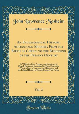 An Ecclesiastical History, Antient and Modern, from the Birth of Christ, to the Beginning of the Present Century, Vol. 2: In Which the Rise, Progress, and Variations of Church Power Are Considered in Their Connexion with the State of Learning and Philosop - Mosheim, John Lawrence