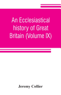 An ecclesiastical history of Great Britain (Volume IX); chiefly of England, from the first planting of Christianity, to the end of the reign of King Charles the Second; with a brief account of the affairs of religion in Ireland. Collected from the best...