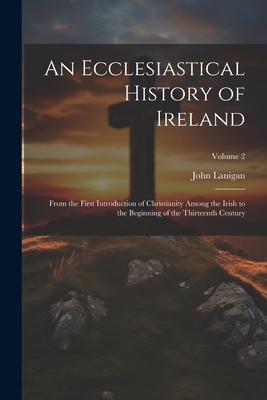 An Ecclesiastical History of Ireland: From the First Introduction of Christianity Among the Irish to the Beginning of the Thirteenth Century; Volume 2 - Lanigan, John