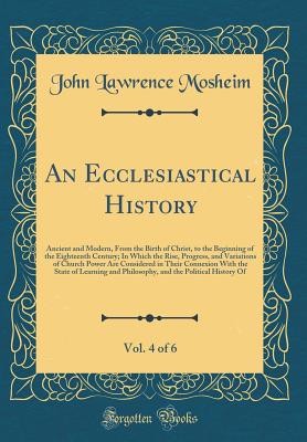 An Ecclesiastical History, Vol. 4 of 6: Ancient and Modern, from the Birth of Christ, to the Beginning of the Eighteenth Century; In Which the Rise, Progress, and Variations of Church Power Are Considered in Their Connexion with the State of Learning and - Mosheim, John Lawrence