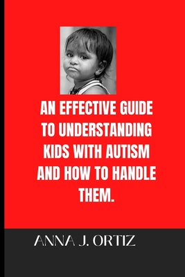 An Effective Guide to Understanding Kids with Autism and How to Handle Them - Ortiz, Anna J