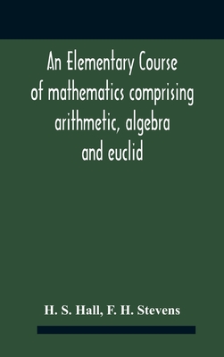 An Elementary Course Of Mathematics Comprising Arithmetic, Algebra And Euclid - S Hall, H, and H Stevens, F