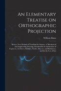 An Elementary Treatise on Orthographic Projection: Being a new Method of Teaching the Science, of Mechanical and Engineering Drawing, Intended for the Instruction of Engineers, Architects, Builders, Smiths, Masons, and Bricklayers, and for the use of Sch