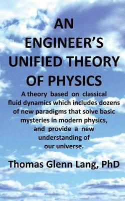 An Engineer's Unified Theory of Physics: A Theory Based on Classical Fluid Dynamics Which Includes Dozens of New Paradigms That Solve Basic Mysteries in Modern Physics. - Lang Phd, Thomas Glenn