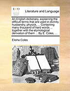 An English Dictionary, Explaining the Difficult Terms That Are Used in Divinity, Husbandry, Physick, ... Containing Many Thousand of Hard Words ... Together with the Etymological Derivation of Them ... by E. Coles, ...