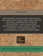 An English Dictionary Explaining the Difficult Terms That Are Used in Divinity, Husbandry, Physick, Phylosophy, Law, Navigation, Mathematicks, and Other Arts and Sciences: Containing Many Thousands of Hard Words (1684) - Coles, Elisha, Jr.