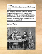 An Enquiry Into the Causes Which Have Most Commonly Prevented Success in the Operation of Extracting the Cataract: With an Account of the Means by Which They May Either Be Avoided or Rectified (Classic Reprint)